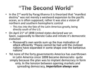 Through British eyesthereweretwoeconomicalassets of LatinAmericathatseemedtoholdtheirground and maintainstabilitywhichwereBrazil, and Chile, givingthemtremendouseconomicaladvantagesthroughthesupport of the BritishBritain and Latin AmericaIn Mexico, this rebellion in the countryside made way for some unique political changesThere was no clear pattern to the subsequent political developments. In Argentina, a coalition known as the Concordancia, essentially consisting of leading landowners and military officers, maintained conservative politicians in power through fraudulent elections until the overthrow of President Castillo in a military coup in 1943This lasted until 1946 as Juan Domingo Peron emerged and used a powerful nationalist rhetoric to aid his connections to the urban working class resulting in him winning the presidential election in 1946In Brazil around this time, Rio Grand De solul’s former governor successfully led a revolt and instituted an important and constitutional regimeThis lasted until 1937 where he took advantage of the military and used it to close congress and even commence a period of authoritarian rule historically known as the Estado Novowhile there was no clear pattern to the political changes which occurred in Latin America the economic role of the state grew, as governments themselves took control of more of the infrastructure, in particular even, the transport systems in which the British had invested so heavily.“The Second World”In the 2nd world by ParagKhanna it is theorized that “manifest destiny” was not merely a westward expansion to the pacific ocean, as is often supposed, rather it was also a vision of northern and southern hemispheric controlThis ties into the fate of the Latin Americas greatly, being directly south of the U.S.On April 21st of 1898 United states declared war on Spain, supposedly to liberate Cuba and initiate it’s democratic evolutionRoosevelt’s own words sum up the true motivation of attack efficiently “Peace cannot be had until the civilized nations have expanded in some shape over the barbarous nations”Yet none of the forty governments America has overthrown in Latin America since 1898 became democratic- quite simply because the plan was to implant democracy in form only. In the tension between opening markets and spreading democracy, Imperialism always won