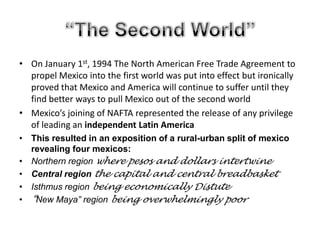 “The Second World”On January 1st, 1994 The North American Free Trade Agreement to propel Mexico into the first world was put into effect but ironically proved that Mexico and America will continue to suffer until they find better ways to pull Mexico out of the second worldMexico’s joining of NAFTA represented the release of any privilege of leading an independent Latin AmericaThis resulted in an exposition of a rural-urban split of mexico revealing four mexicos:Northern region where pesos and dollars intertwineCentral region the capital and central breadbasketIsthmus region being economically Distute“New Maya” region being overwhelmingly poor