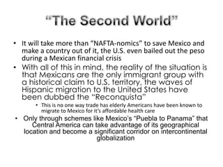 “The Second World”It will take more than “NAFTA-nomics” to save Mexico and make a country out of it, the U.S. even bailed out the peso during a Mexican financial crisisWith all of this in mind, the reality of the situation is that Mexicans are the only immigrant group with a historical claim to U.S. territory, the waves of Hispanic migration to the United States have been dubbed the “Reconquista”This is no one way trade has elderly Americans have been known to migrate to Mexico for it’s affordable health careOnly through schemes like Mexico’s “Puebla to Panama” that Central America can take advantage of its geographical location and become a significant corridor on intercontinental globalization