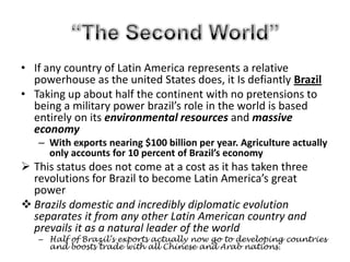 “The Second World”If any country of Latin America represents a relative powerhouse as the united States does, it Is defiantly BrazilTaking up about half the continent with no pretensions to being a military power brazil’s role in the world is based entirely on its environmental resources and massive economyWith exports nearing $100 billion per year. Agriculture actually only accounts for 10 percent of Brazil’s economyThis status does not come at a cost as it has taken three revolutions for Brazil to become Latin America’s great power