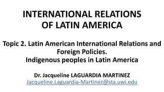 INTERNATIONAL RELATIONS
OF LATIN AMERICA
Topic 2. Latin American International Relations and
Foreign Policies.
Indigenous peoples in Latin America
Dr. Jacqueline LAGUARDIA MARTINEZ
Jacqueline.Laguardia-Martinez@sta.uwi.edu
 