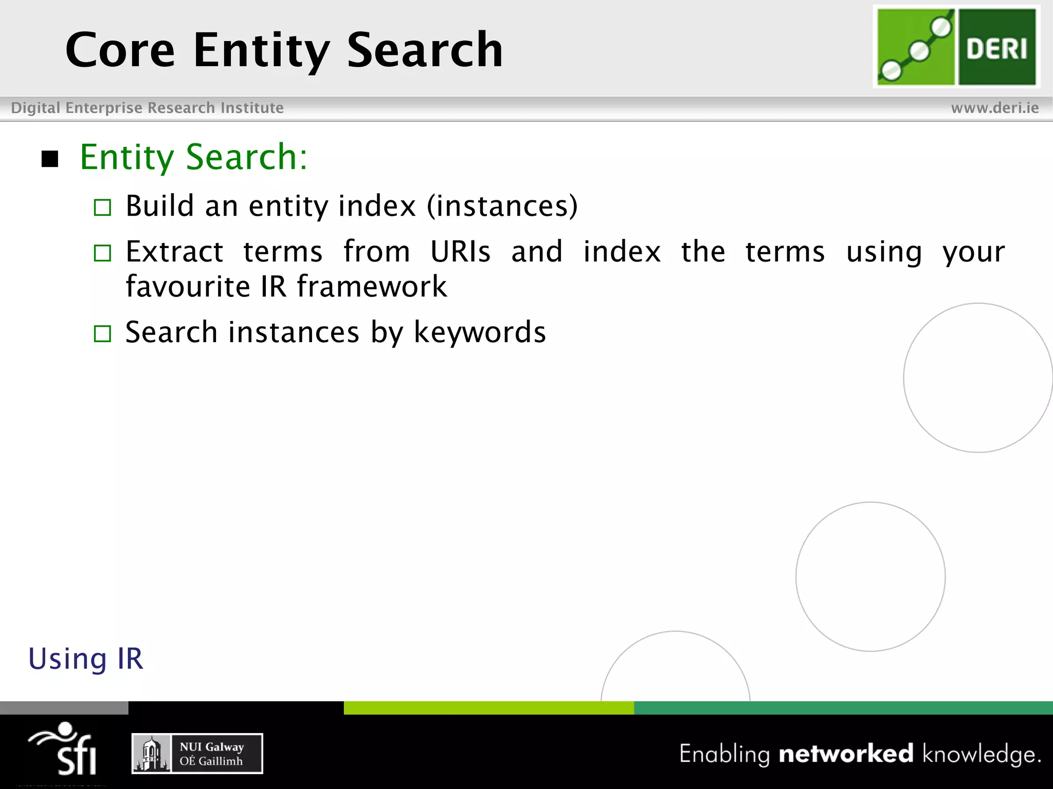    Entity Search:
       Build an entity index (instances)
       Extract terms from URIs and index the terms using your
        favourite IR framework
       Search instances by keywords




Using IR
 