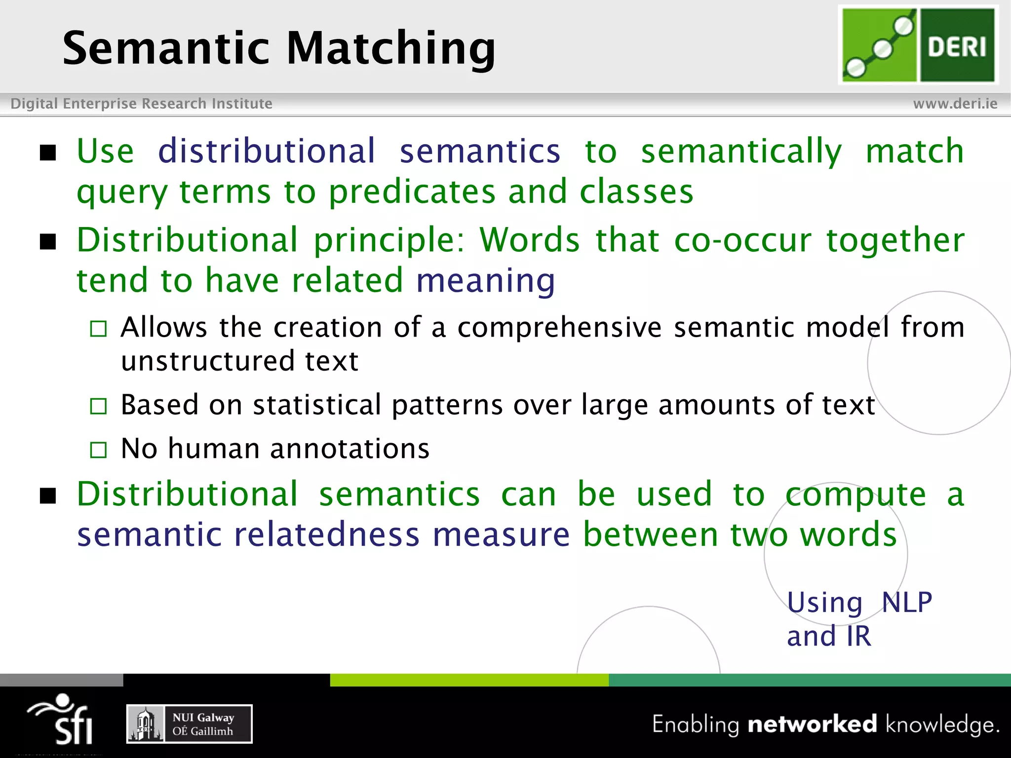  Use distributional semantics to semantically match
  query terms to predicates and classes
 Distributional principle: Words that co-occur together
  tend to have related meaning
       Allows the creation of a comprehensive semantic model from
        unstructured text
       Based on statistical patterns over large amounts of text
       No human annotations
   Distributional semantics can be used to compute a
    semantic relatedness measure between two words
                                                         Using NLP
                                                         and IR
 