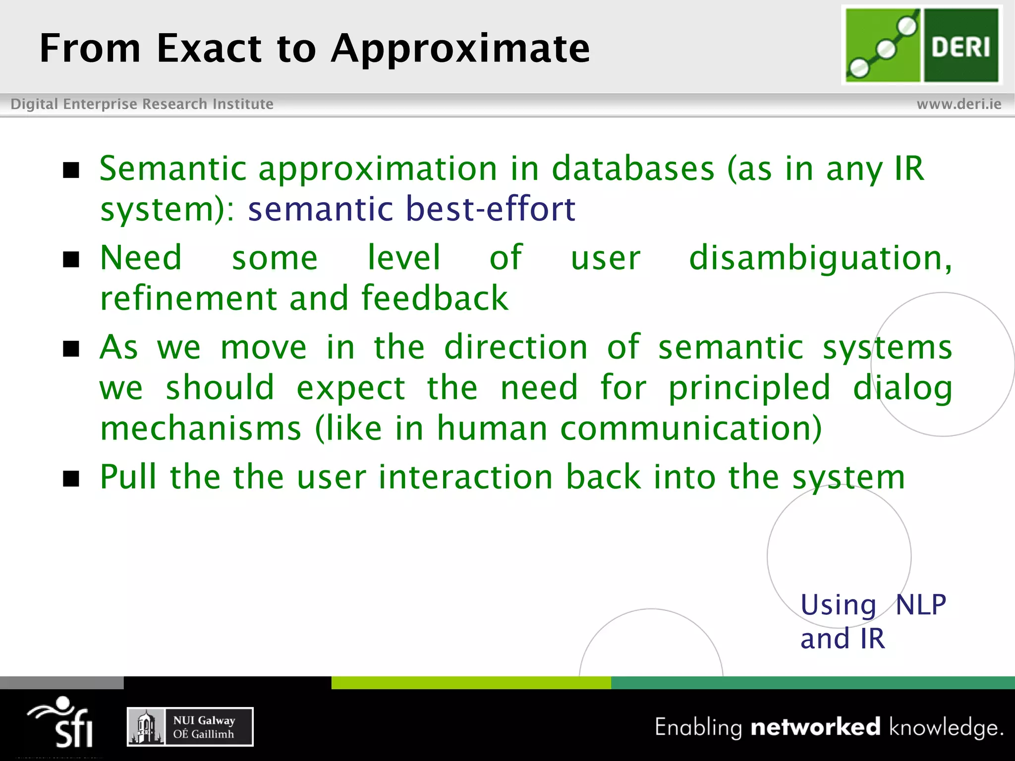  Semantic approximation in databases (as in any IR
  system): semantic best-effort
 Need     some level of user disambiguation,
  refinement and feedback
 As we move in the direction of semantic systems
  we should expect the need for principled dialog
  mechanisms (like in human communication)
 Pull the the user interaction back into the system



                                           Using NLP
                                           and IR
 