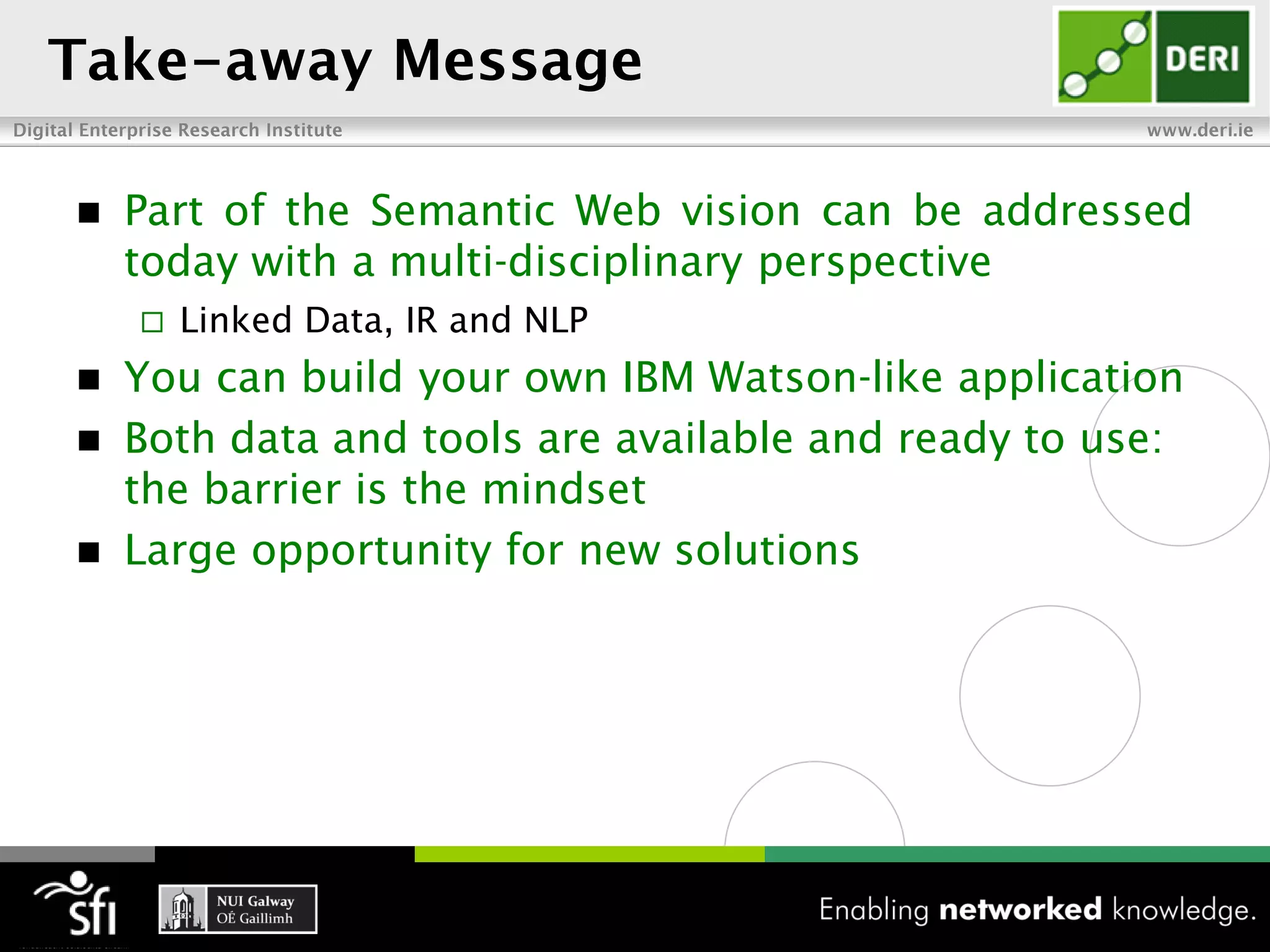    Part of the Semantic Web vision can be addressed
    today with a multi-disciplinary perspective
       Linked Data, IR and NLP
 You can build your own IBM Watson-like application
 Both data and tools are available and ready to use:
  the barrier is the mindset
 Large opportunity for new solutions
 