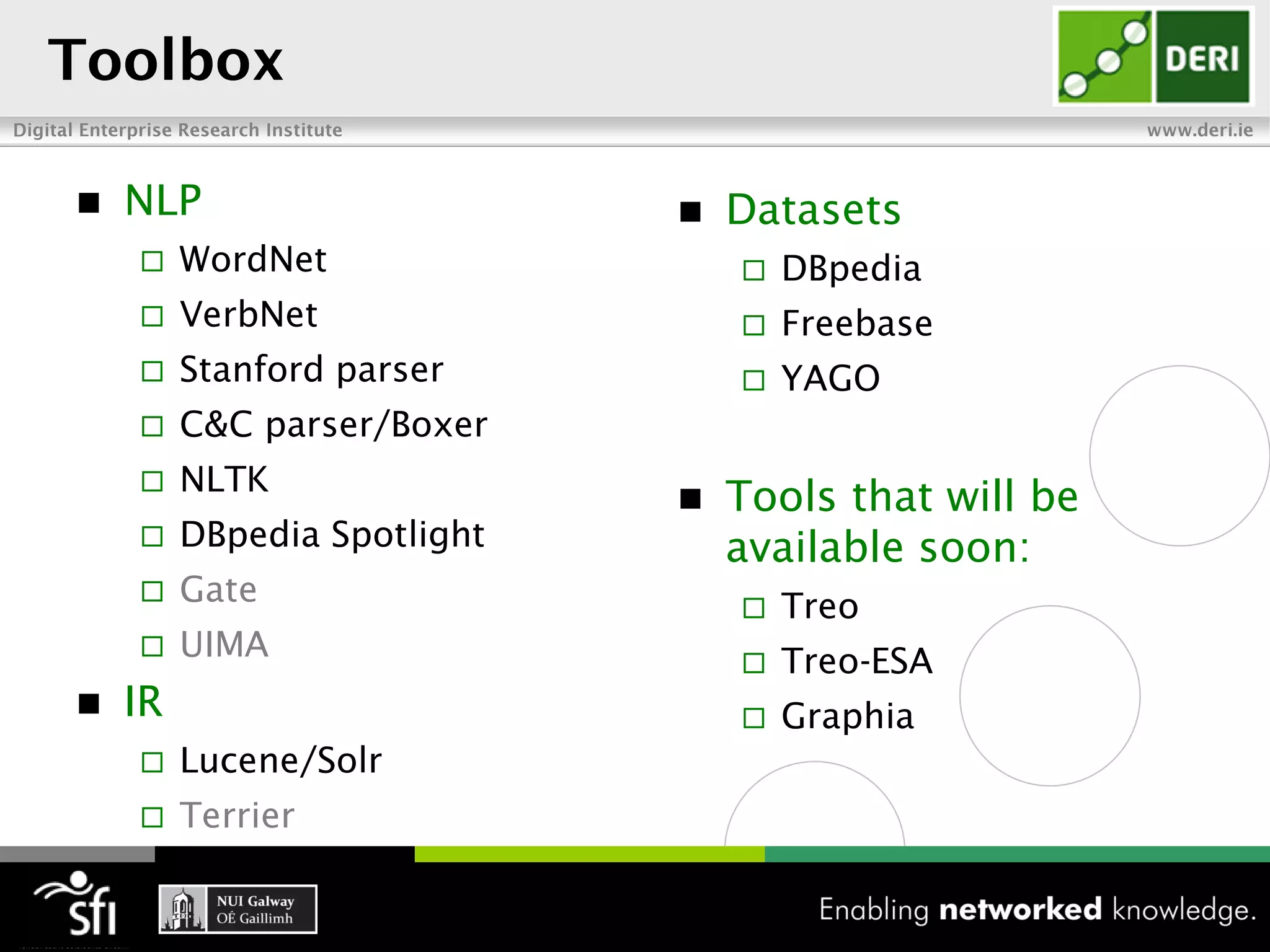    NLP                         Datasets
        WordNet                    DBpedia
        VerbNet                    Freebase
        Stanford parser            YAGO
        C&C parser/Boxer
        NLTK
                                Tools that will be
        DBpedia Spotlight       available soon:
        Gate                       Treo
        UIMA                       Treo-ESA
   IR                              Graphia
        Lucene/Solr
        Terrier
 