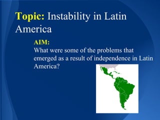 Topic: Instability in Latin
America
AIM:
What were some of the problems that
emerged as a result of independence in Latin
America?
 