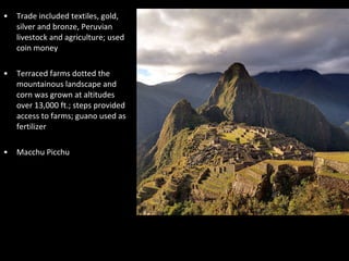 • Trade included textiles, gold,
silver and bronze, Peruvian
livestock and agriculture; used
coin money
• Terraced farms dotted the
mountainous landscape and
corn was grown at altitudes
over 13,000 ft.; steps provided
access to farms; guano used as
fertilizer
• Macchu Picchu
 