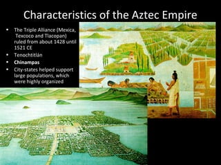 Characteristics of the Aztec Empire
• The Triple Alliance (Mexica,
Texcoco and Tlacopan)
ruled from about 1428 until
1521 CE
• Tenochtitlán
• Chinampas
• City-states helped support
large populations, which
were highly organized
 