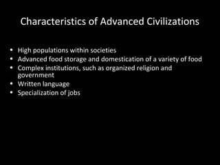 Characteristics of Advanced Civilizations
• High populations within societies
• Advanced food storage and domestication of a variety of food
• Complex institutions, such as organized religion and
government
• Written language
• Specialization of jobs
 