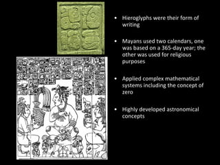 • Hieroglyphs were their form of
writing
• Mayans used two calendars, one
was based on a 365-day year; the
other was used for religious
purposes
• Applied complex mathematical
systems including the concept of
zero
• Highly developed astronomical
concepts
 