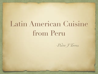 Latin American Cuisine
from Peru
-Pedro J Torres
 