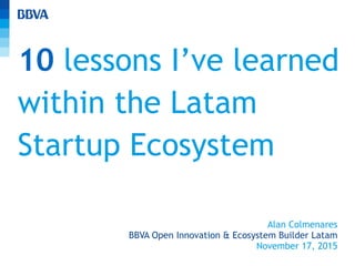 10 lessons I’ve learned
within the Latam
Startup Ecosystem
Alan Colmenares
BBVA Open Innovation & Ecosystem Builder Latam
November 17, 2015
 