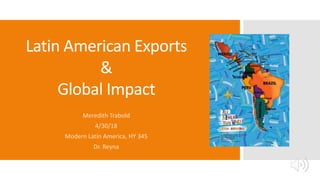 Latin American Exports
&
Global Impact
Meredith Trabold
4/30/18
Modern Latin America, HY 345
Dr. Reyna
 