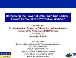Harnessing the Power of Data From Our Bodies –Toward Personalized Preventive Medicine Invited Talk 8 th  Latin American Seminar on Science and Health Journalism Institute of the Americas on UCSD Campus La Jolla, CA November 1, 2010 Dr. Larry Smarr Director, California Institute for Telecommunications and Information Technology Harry E. Gruber Professor,  Dept. of Computer Science and Engineering Jacobs School of Engineering, UCSD Follow me on Twitter: lsmarr 