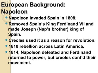 European Background:
Napoleon
 Napoleon  invaded Spain in 1808.
 Removed Spain’s King Ferdinand VII and
  made Joseph (Nap’s brother) king of
  Spain.
 Creoles used it as a reason for revolution.
 1810 rebellion across Latin America.
 1814, Napoleon defeated and Ferdinand
  returned to power, but creoles cont’d their
  movement.
 
