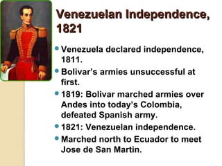 Venezuelan Independence,
1821
Venezuela   declared independence,
 1811.
Bolivar’s armies unsuccessful at
 first.
1819: Bolivar marched armies over
 Andes into today’s Colombia,
 defeated Spanish army.
1821: Venezuelan independence.
Marched north to Ecuador to meet
 Jose de San Martin.
 