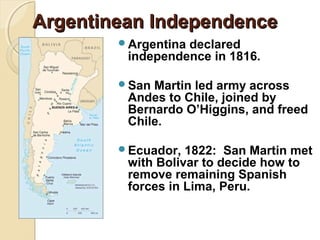 Argentinean Independence
        Argentinadeclared
         independence in 1816.

        San Martin led army across
         Andes to Chile, joined by
         Bernardo O’Higgins, and freed
         Chile.

        Ecuador,  1822: San Martin met
         with Bolivar to decide how to
         remove remaining Spanish
         forces in Lima, Peru.
 