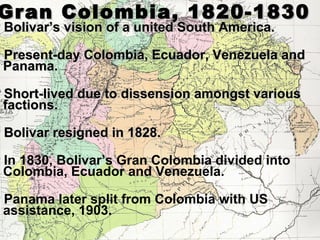 Gran Colombia, 1820-1830
Bolivar’s vision of a united South America.

Present-day Colombia, Ecuador, Venezuela and
 Panama.
Short-lived due to dissension amongst various
 factions.
Bolivar resigned in 1828.

In1830, Bolivar’s Gran Colombia divided into
 Colombia, Ecuador and Venezuela.
Panama  later split from Colombia with US
 assistance, 1903.
 