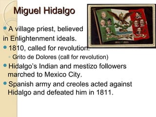Miguel Hidalgo
A  village priest, believed
in Enlightenment ideals.
1810, called for revolution.
 ◦ Grito de Dolores (call for revolution)
Hidalgo’sIndian and mestizo followers
 marched to Mexico City.
Spanish army and creoles acted against
 Hidalgo and defeated him in 1811.
 