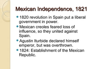 Mexican Independence, 1821
1820  revolution in Spain put a liberal
 government in power.
Mexican creoles feared loss of
 influence, so they united against
 Spain.
Agustin Iturbide declared himself
 emperor, but was overthrown.
1824: Establishment of the Mexican
 Republic.
 