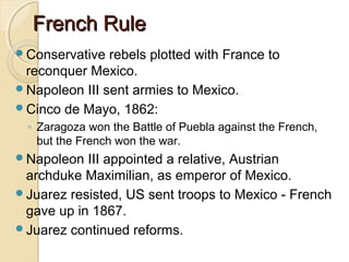French Rule
Conservative  rebels plotted with France to
 reconquer Mexico.
Napoleon III sent armies to Mexico.
Cinco de Mayo, 1862:
  ◦ Zaragoza won the Battle of Puebla against the French,
    but the French won the war.
Napoleon  III appointed a relative, Austrian
 archduke Maximilian, as emperor of Mexico.
Juarez resisted, US sent troops to Mexico - French
 gave up in 1867.
Juarez continued reforms.
 
