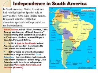 Independence in South America
             3



In South America, Native Americans
had rebelled against Spanish rule as
early as the 1700s, with limited results.
It was not until the 1800s that
discontent sparked a widespread drive
for independence.
Simon Bolívar, called “The Liberator,” :the
George Washington of South America,”
led an uprising that established a republic
in Venezuela. He then captured Bogotá,
Ecuador, Peru, and Bolivia.
   In 1816, José de San Martín helped
Argentina win freedom from Spain. He
then joined forces with Bolívar.
    Bolívar tried to unite the liberated
lands into a single nation called Gran
Columbia. However, bitter rivalries made
that dream impossible. Before long, Gran
Columbia split into three independent
countries: Venezuela, Columbia, and
Ecuador. (Panama)
 