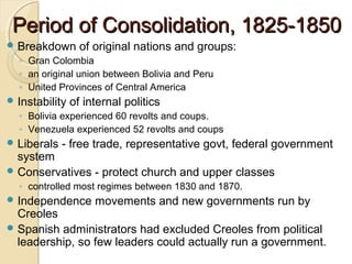 Period of Consolidation, 1825-1850
 Breakdown       of original nations and groups:
  ◦ Gran Colombia
  ◦ an original union between Bolivia and Peru
  ◦ United Provinces of Central America
 Instability   of internal politics
  ◦ Bolivia experienced 60 revolts and coups.
  ◦ Venezuela experienced 52 revolts and coups
 Liberals   - free trade, representative govt, federal government
  system
 Conservatives - protect church and upper classes
  ◦ controlled most regimes between 1830 and 1870.
 Independence       movements and new governments run by
  Creoles
 Spanish administrators had excluded Creoles from political
  leadership, so few leaders could actually run a government.
 