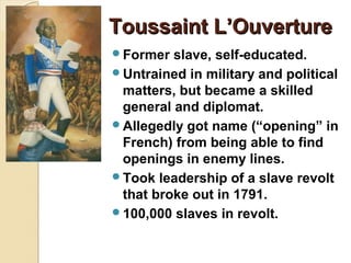 Toussaint L’Ouverture
Former  slave, self-educated.
Untrained in military and political
 matters, but became a skilled
 general and diplomat.
Allegedly got name (“opening” in
 French) from being able to find
 openings in enemy lines.
Took leadership of a slave revolt
 that broke out in 1791.
100,000 slaves in revolt.
 