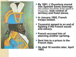  By  1801, L’Ouverture moved
  into Spanish Santo Domingo
  (the eastern two-thirds of the island of
  Hispanola), took control of
  territory and freed slaves.
 In January 1802, French
  troops landed.
 Toussaint   agreed to an end of
  fighting if the French would
  end slavery
 French accused him of
  planning another uprising.
 Sent him to a prison in the
  French Alps.
 He died 10 months later, April
  1803.
 