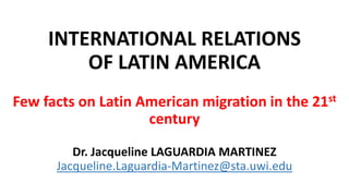 INTERNATIONAL RELATIONS
OF LATIN AMERICA
Few facts on Latin American migration in the 21st
century
Dr. Jacqueline LAGUARDIA MARTINEZ
Jacqueline.Laguardia-Martinez@sta.uwi.edu
 