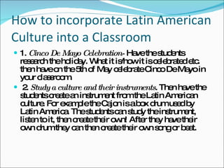 How to incorporate Latin American Culture into a Classroom 1.  Cinco De Mayo Celebration-  Have the students research the holiday. What it is/how it is celebrated etc. then have on the 5th of May celebrate Cinco De Mayo in your classroom. 2.  Study a culture and their instruments . Then have the students create an instrument from the Latin American culture. For example the Cajon is a box drum used by Latin America. The students can study the instrument, listen to it, then create their own! After they have their own drum they can then create their own song or beat.  