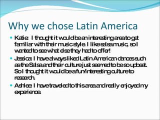 Why we chose Latin America Katie:  I thought it would be an interesting area to get familiar with their music style. I like salsa music, so I wanted to see what else they had to offer! Jessica: I have always liked Latin American dances such as the Salsa and their culture just seemed to be so upbeat. So I thought it would be a fun/interesting culture to research.  Ashlee: I have traveled to this area and really enjoyed my experience. 
