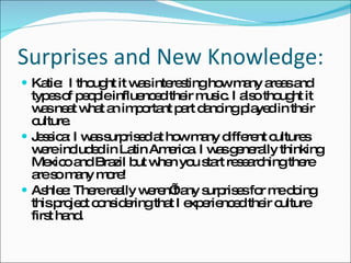 Surprises and New Knowledge: Katie:  I thought it was interesting how many areas and types of people influenced their music. I also thought it was neat what an important part dancing played in their culture. Jessica: I was surprised at how many different cultures were included in Latin America. I was generally thinking Mexico and Brazil but when you start researching there are so many more!  Ashlee: There really weren’t any surprises for me doing this project considering that I experienced their culture first hand. 