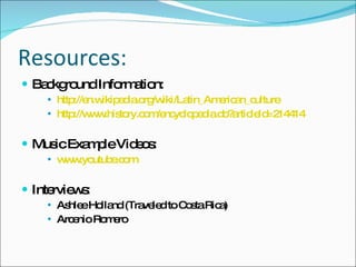 Resources: Background Information: http://en.wikipedia.org/wiki/Latin_American_culture http://www.history.com/encyclopedia.do?articleId=214414 Music Example Videos: www.youtube.com Interviews: Ashlee Holland (Traveled to Costa Rica) Arcenio Romero 