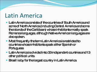 Latin America Latin America consists of the countries of South America and some of North America (including Central America and some the islands of the Caribbean) whose inhabitants mostly speak Romance languages, although Native American languages are also spoken.  Most frequently the term Latin America is restricted to countries whose inhabitants speak either Spanish or Portuguese. Latin America is divided into 33 independent countries and 13 other political units.  Brazil is by far the largest country in Latin America. 