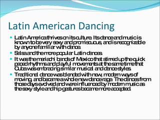 Latin American Dancing Latin America thrives on its culture. Its dance and music is known to be very sexy and promiscuous, and is recognizable by anyone familiar with dance.  Salsa and the more popular Latin dances. It was the mariachi bands of Mexico that stirred up the quick paced rhythms and playful movements at the same time that Cuba was embracing similar musical and dance styles.  Traditional dance was blended with new, modern ways of moving, and became a whole new dance rage. The dances from those days evolved and were influenced by modern music as the sexy style and hip gestures became more accepted. 