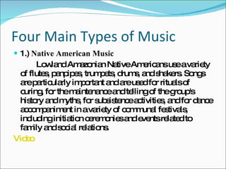 Four Main Types of Music 1.)  Native American Music Lowland Amazonian Native Americans use a variety of flutes, panpipes, trumpets, drums, and shakers. Songs are particularly important and are used for rituals of curing, for the maintenance and telling of the group's history and myths, for subsistence activities, and for dance accompaniment in a variety of communal festivals, including initiation ceremonies and events related to family and social relations. Video 