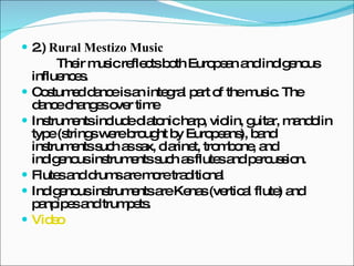 2.)  Rural Mestizo Music Their music reflects both European and indigenous influences. Costumed dance is an integral part of the music. The dance changes over time  Instruments include diatonic harp, violin, guitar, mandolin type (strings were brought by Europeans), band instruments such as sax, clarinet, trombone, and indigenous instruments such as flutes and percussion.  Flutes and drums are more traditional  Indigenous instruments are Kenas (vertical flute) and panpipes and trumpets.  Video 