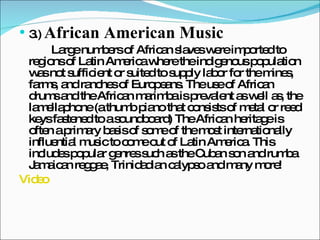 3.)  African American Music Large numbers of African slaves were imported to regions of Latin America where the indigenous population was not sufficient or suited to supply labor for the mines, farms, and ranches of Europeans. The use of African drums and the African marimba is prevalent as well as, the lamellaphone (a thumb piano that consists of metal or reed keys fastened to a soundboard) The African heritage is often a primary basis of some of the most internationally influential music to come out of Latin America. This includes popular genres such as the Cuban son and rumba Jamaican reggae, Trinidadian calypso and many more! Video 