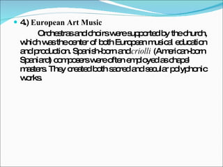 4.)  European Art Music   Orchestras and choirs were supported by the church, which was the center of both European musical education and production. Spanish-born and  criolli  (American-born Spaniard) composers were often employed as chapel masters. They created both sacred and secular polyphonic works. 