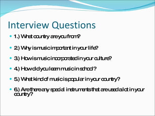 Interview Questions 1.) What country are you from? 2.) Why is music important in your life? 3.) How is music incorporated in your culture? 4.) How did you learn music in school? 5.) What kind of music is popular in your country? 6.) Are there any special instruments that are used a lot in your country? 