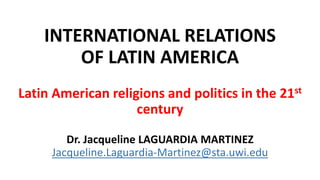 INTERNATIONAL RELATIONS
OF LATIN AMERICA
Latin American religions and politics in the 21st
century
Dr. Jacqueline LAGUARDIA MARTINEZ
Jacqueline.Laguardia-Martinez@sta.uwi.edu
 