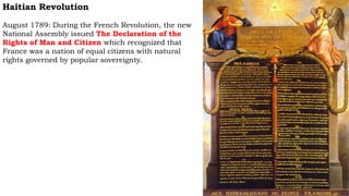 Haitian Revolution
August 1789: During the French Revolution, the new
National Assembly issued The Declaration of the
Rights of Man and Citizen which recognized that
France was a nation of equal citizens with natural
rights governed by popular sovereignty.
 