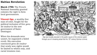 Haitian Revolution
March 1790: The French
National Assembly granted
colonies the right to form
local governments.
Vincent Oge, a wealthy free
man of color, fought for the
political inclusion of free gens
de couleur in the new
government of Saint-
Domingue.
When his demands were
unmet, he organized a failed
revolt. His execution
convinced gens de couleur
that newly won rights would
be limited to whites only, and
racial tensions rose.
Oge was brutally executed in the public square of the colonial capital
through use of a breaking wheel like this 16th century German criminal.
 