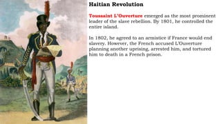 Haitian Revolution
Toussaint L’Ouverture emerged as the most prominent
leader of the slave rebellion. By 1801, he controlled the
entire island.
In 1802, he agreed to an armistice if France would end
slavery. However, the French accused L’Ouverture
planning another uprising, arrested him, and tortured
him to death in a French prison.
 