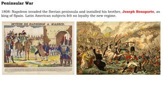 Peninsular War
1808: Napoleon invaded the Iberian peninsula and installed his brother, Joseph Bonaparte, as
king of Spain. Latin American subjects felt no loyalty the new regime.
 