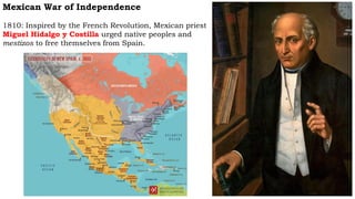 Mexican War of Independence
1810: Inspired by the French Revolution, Mexican priest
Miguel Hidalgo y Costilla urged native peoples and
mestizos to free themselves from Spain.
 