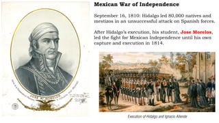 Mexican War of Independence
September 16, 1810: Hidalgo led 80,000 natives and
mestizos in an unsuccessful attack on Spanish forces.
After Hidalgo’s execution, his student, Jose Morelos,
led the fight for Mexican Independence until his own
capture and execution in 1814.
Execution of Hidalgo and Ignacio Allende
 
