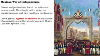 Mexican War of Independence
Creoles and peninsulares feared the native and
mestizo revolt. They fought to first defeat the
popular uprising, and then overthrew the Spanish.
Creole general Agustin de Iturbide led an alliance
of conservatives and liberals who captured Mexico
City from Spain in 1821.
 
